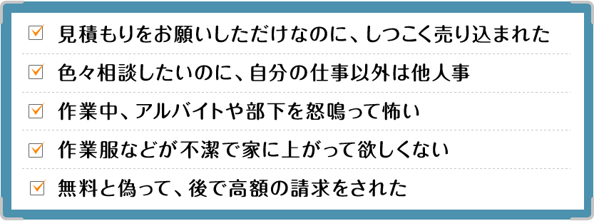 見積もりをお願いしただけなのに、しつこく売り込まれた|色々相談したいのに、自分の仕事以外は他人事|作業中、アルバイトや部下を怒鳴って怖い|作業服などが不潔で家に上がって欲しくない|無料と偽って、後で高額の請求をされた