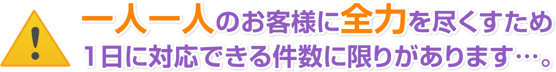 一人一人のお客様に全力を尽くすため1日に対応できる件数に限りがあります…。