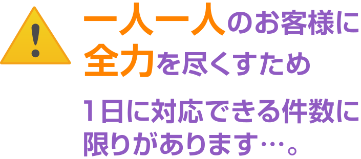 一人一人のお客様に全力を尽くすため1日に対応できる件数に限りがあります…。